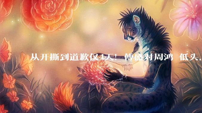 从开撕到道歉仅4天！傅盛对周鸿祎低头，直言酒后冲动太羞愧_热度_产品_网友