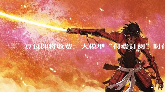 豆包即将收费：大模型“付费订阅”时代来临_字节_多用户_成本