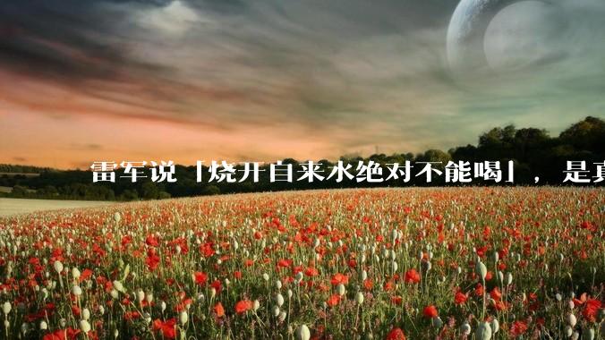 雷军说「烧开自来水绝对不能喝」，是真的吗?