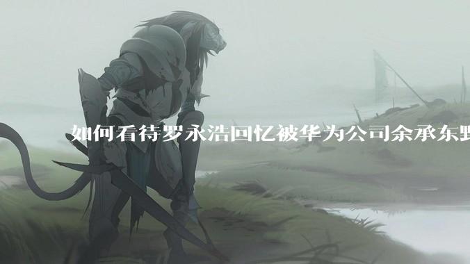 如何看待罗永浩回忆被华为公司余承东野蛮人式挖人？