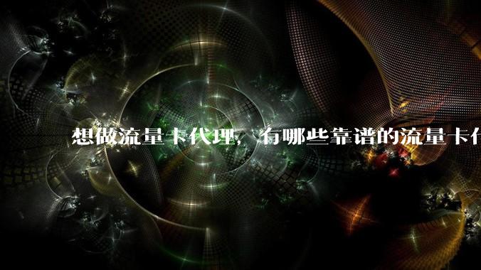 想做流量卡代理，有哪些靠谱的流量卡代理平台？